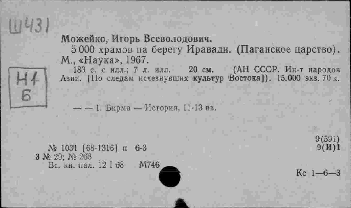 ﻿ШЧЗІ
Нї
Можейко, Игорь Всеволодович.
5 000 храмов на берегу Иравади. (Паганское царство). М., «Наука», 1967.
183 є. с илл.; 7 л. илл. 20 см. (АН СССР. Ин-т народов Азии. [По следам исчезнувших культур Востока]). 15.000 экз. 70к.
—- — 1. Бирма — История, 11-ГЗ вв.
№ 103і! [68-1316]' п 6-3
3 № 29; № 268
Вс. кн. пал. 12 1 68	М746
9(591)
9(И)1
Кс 1—6-3